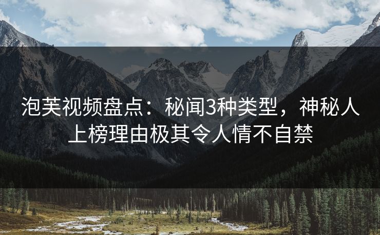 泡芙视频盘点：秘闻3种类型，神秘人上榜理由极其令人情不自禁