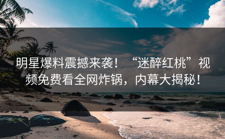 明星爆料震撼来袭！“迷醉红桃”视频免费看全网炸锅，内幕大揭秘！