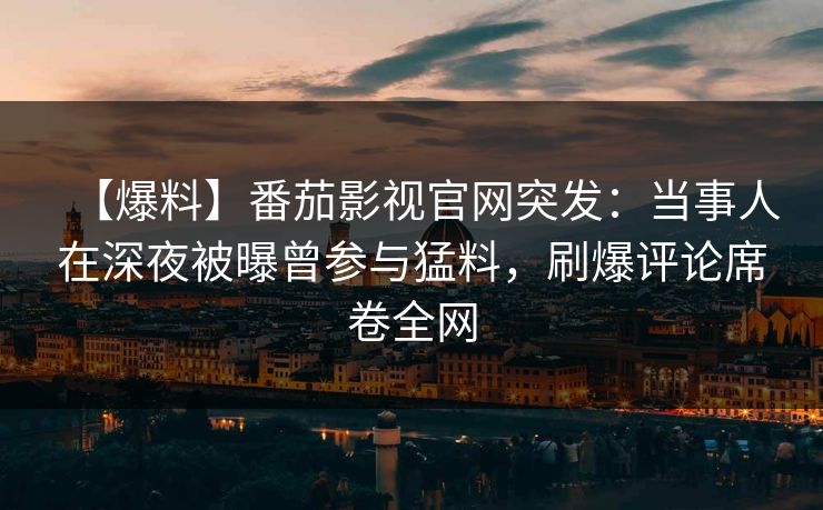 【爆料】番茄影视官网突发：当事人在深夜被曝曾参与猛料，刷爆评论席卷全网