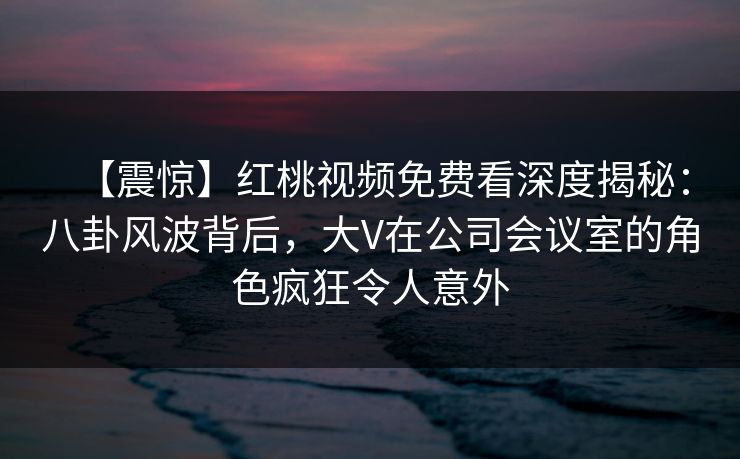 【震惊】红桃视频免费看深度揭秘:八卦风波背后,大V在公司会议室的角色疯狂令人意外
