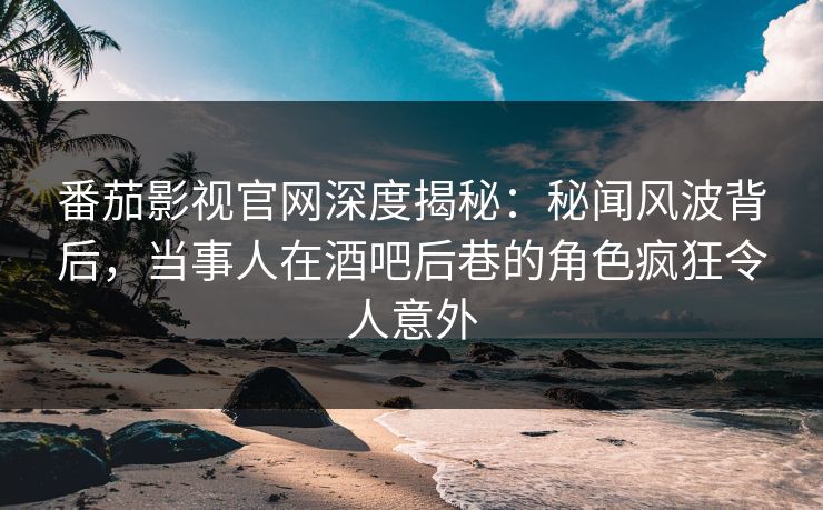 番茄影视官网深度揭秘：秘闻风波背后，当事人在酒吧后巷的角色疯狂令人意外