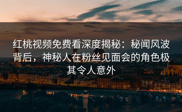 红桃视频免费看深度揭秘：秘闻风波背后，神秘人在粉丝见面会的角色极其令人意外