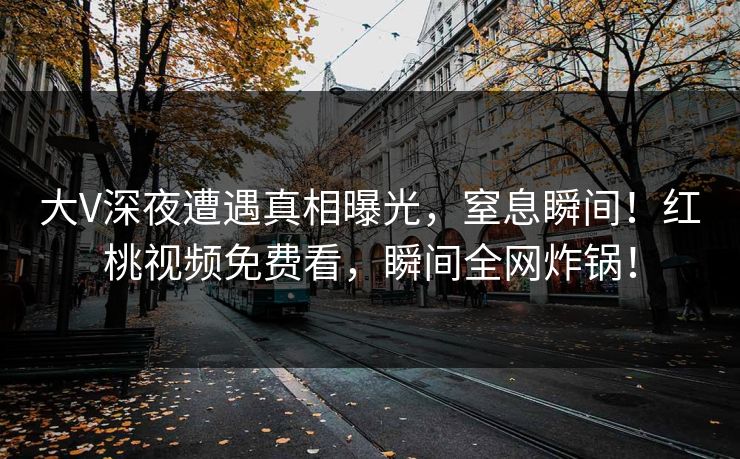 大V深夜遭遇真相曝光，窒息瞬间！红桃视频免费看，瞬间全网炸锅！
