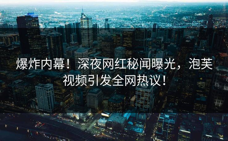 爆炸内幕！深夜网红秘闻曝光，泡芙视频引发全网热议！