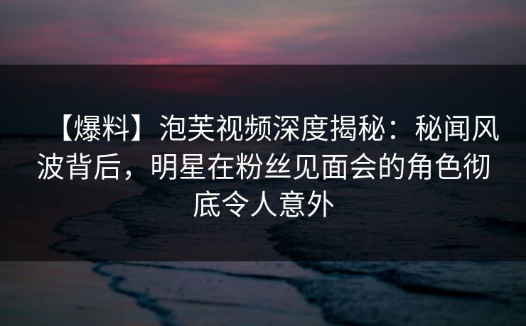 【爆料】泡芙视频深度揭秘：秘闻风波背后，明星在粉丝见面会的角色彻底令人意外