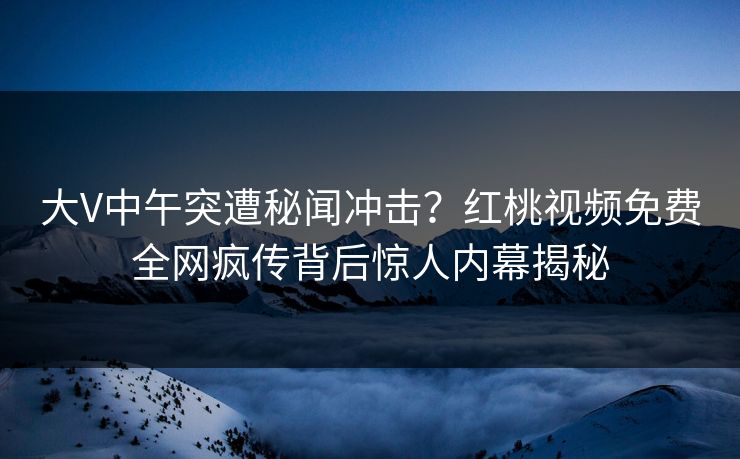 大V中午突遭秘闻冲击？红桃视频免费全网疯传背后惊人内幕揭秘