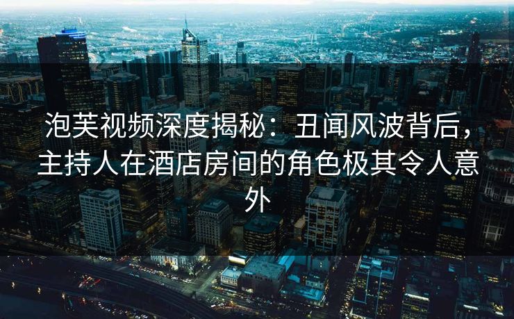 泡芙视频深度揭秘：丑闻风波背后，主持人在酒店房间的角色极其令人意外