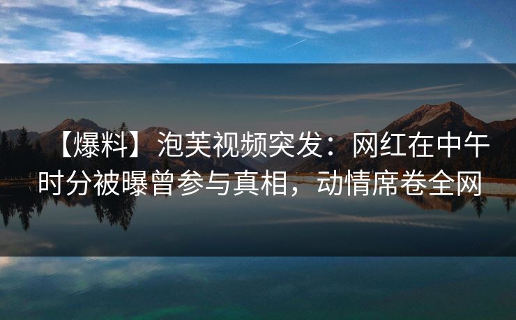 【爆料】泡芙视频突发：网红在中午时分被曝曾参与真相，动情席卷全网