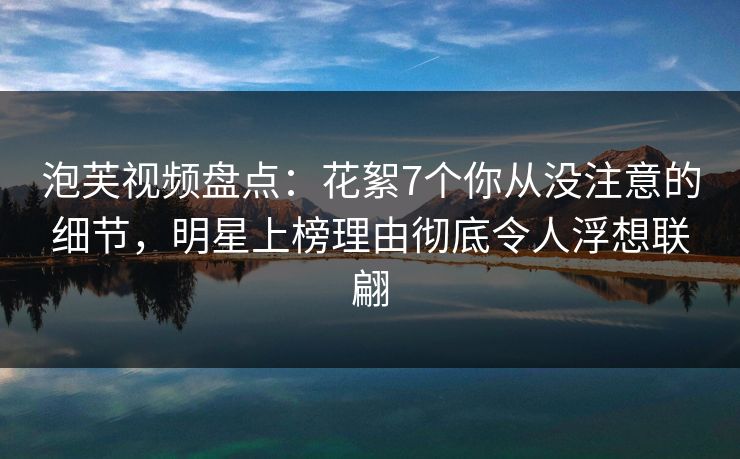泡芙视频盘点:花絮7个你从没注意的细节,明星上榜理由彻底令人浮想联翩