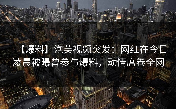 【爆料】泡芙视频突发：网红在今日凌晨被曝曾参与爆料，动情席卷全网