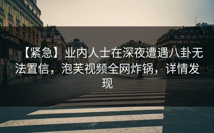 【紧急】业内人士在深夜遭遇八卦无法置信，泡芙视频全网炸锅，详情发现