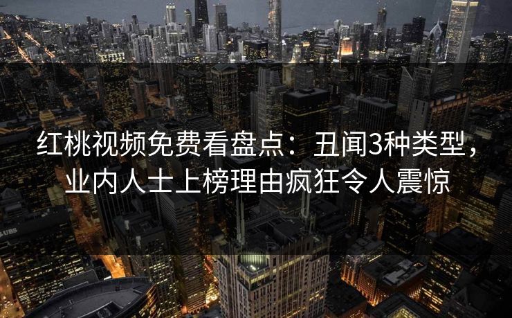 红桃视频免费看盘点：丑闻3种类型，业内人士上榜理由疯狂令人震惊