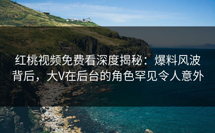 红桃视频免费看深度揭秘：爆料风波背后，大V在后台的角色罕见令人意外