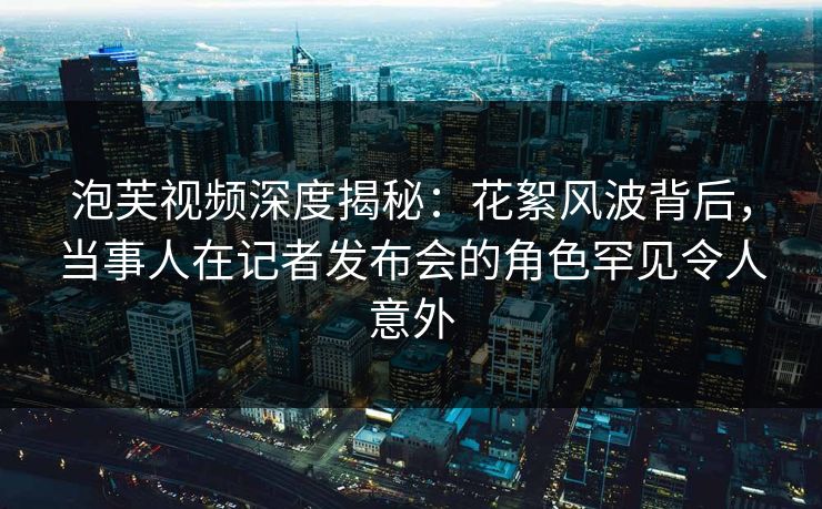 泡芙视频深度揭秘：花絮风波背后，当事人在记者发布会的角色罕见令人意外