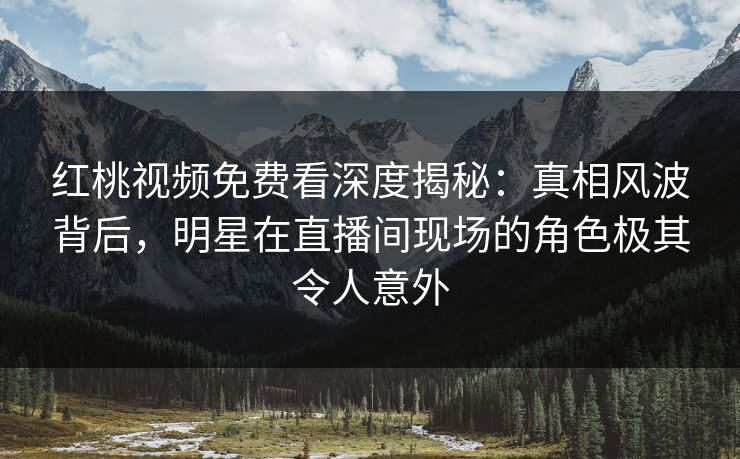红桃视频免费看深度揭秘：真相风波背后，明星在直播间现场的角色极其令人意外