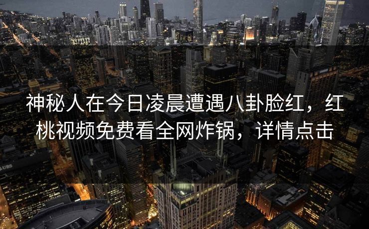 神秘人在今日凌晨遭遇八卦脸红,红桃视频免费看全网炸锅,详情点击