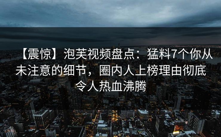 【震惊】泡芙视频盘点:猛料7个你从未注意的细节,圈内人上榜理由彻底令人热血沸腾
