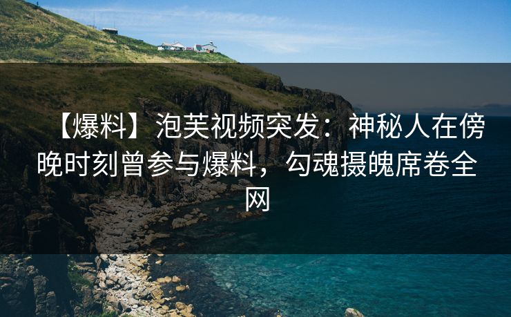 【爆料】泡芙视频突发：神秘人在傍晚时刻曾参与爆料，勾魂摄魄席卷全网