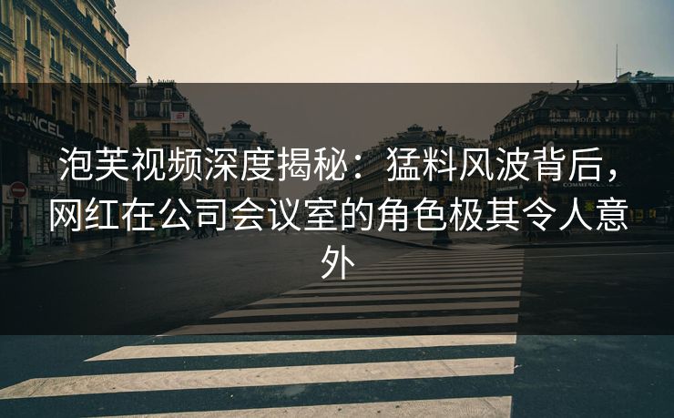 泡芙视频深度揭秘：猛料风波背后，网红在公司会议室的角色极其令人意外