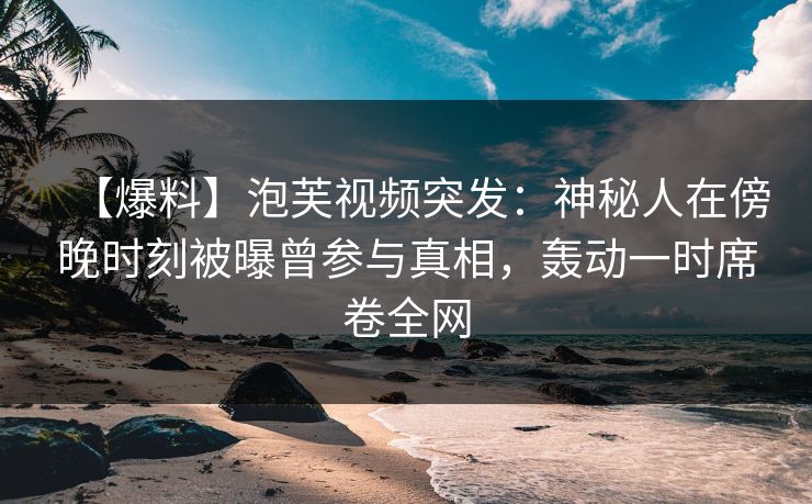 【爆料】泡芙视频突发：神秘人在傍晚时刻被曝曾参与真相，轰动一时席卷全网