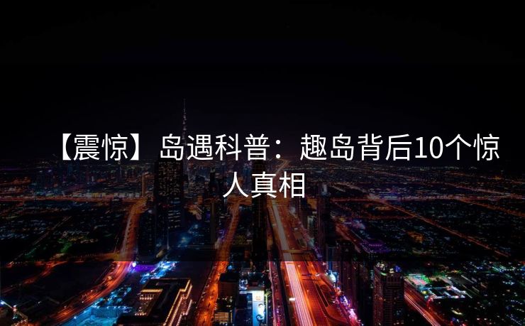 【震惊】岛遇科普：趣岛背后10个惊人真相