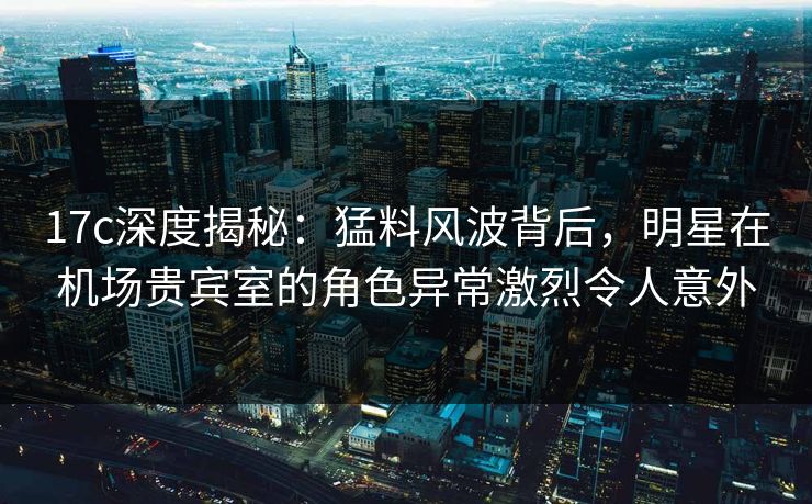 17c深度揭秘：猛料风波背后，明星在机场贵宾室的角色异常激烈令人意外