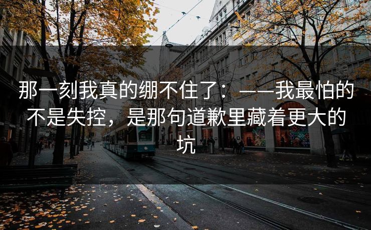 那一刻我真的绷不住了：——我最怕的不是失控，是那句道歉里藏着更大的坑