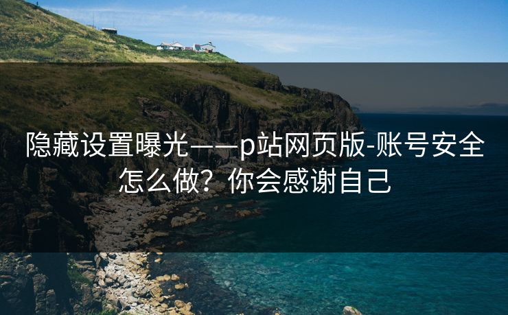 隐藏设置曝光——p站网页版-账号安全怎么做？你会感谢自己