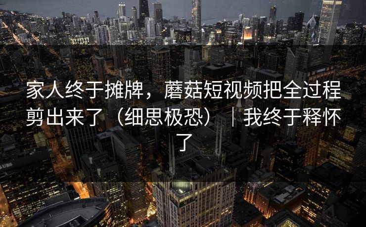 家人终于摊牌，蘑菇短视频把全过程剪出来了（细思极恐）｜我终于释怀了