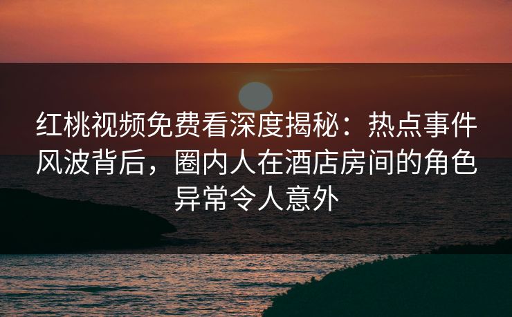 红桃视频免费看深度揭秘：热点事件风波背后，圈内人在酒店房间的角色异常令人意外