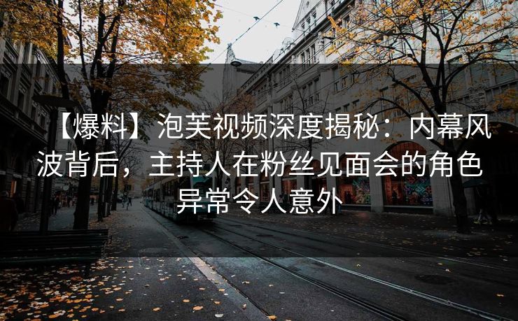 【爆料】泡芙视频深度揭秘：内幕风波背后，主持人在粉丝见面会的角色异常令人意外