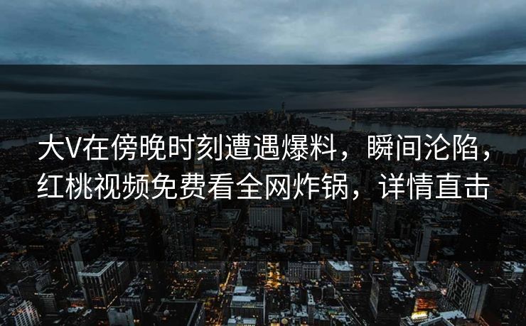 大V在傍晚时刻遭遇爆料，瞬间沦陷，红桃视频免费看全网炸锅，详情直击