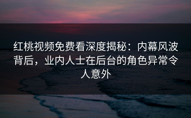 红桃视频免费看深度揭秘：内幕风波背后，业内人士在后台的角色异常令人意外