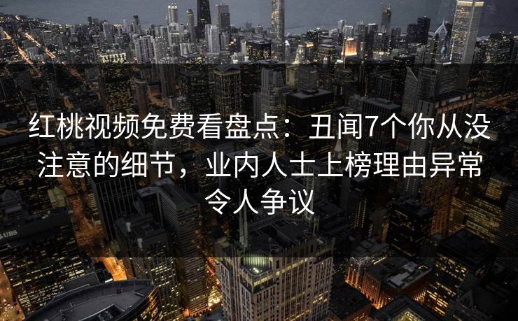 红桃视频免费看盘点：丑闻7个你从没注意的细节，业内人士上榜理由异常令人争议