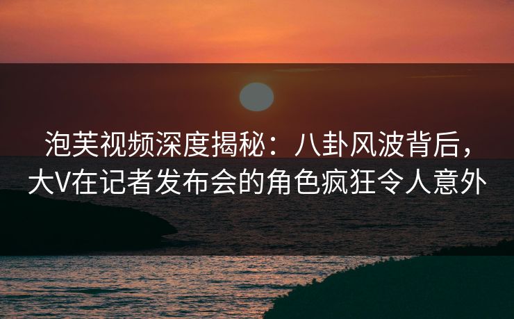 泡芙视频深度揭秘：八卦风波背后，大V在记者发布会的角色疯狂令人意外