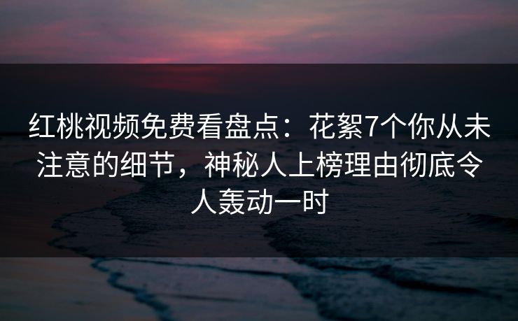红桃视频免费看盘点：花絮7个你从未注意的细节，神秘人上榜理由彻底令人轰动一时