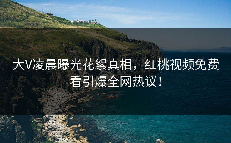 大V凌晨曝光花絮真相,红桃视频免费看引爆全网热议!
