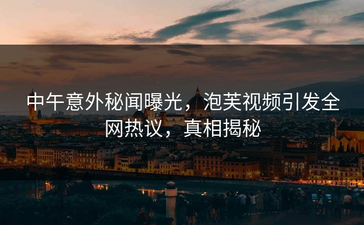 中午意外秘闻曝光，泡芙视频引发全网热议，真相揭秘