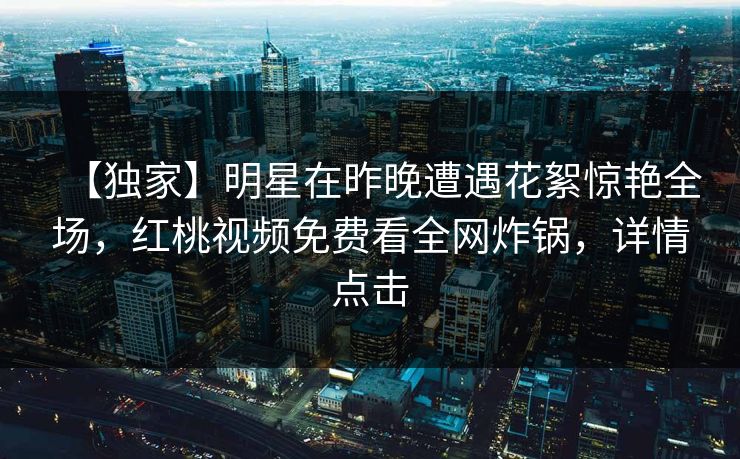 【独家】明星在昨晚遭遇花絮惊艳全场，红桃视频免费看全网炸锅，详情点击