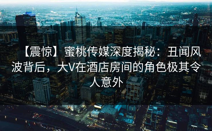 【震惊】蜜桃传媒深度揭秘：丑闻风波背后，大V在酒店房间的角色极其令人意外