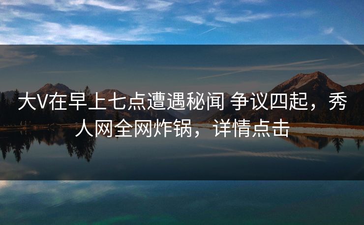 大V在早上七点遭遇秘闻 争议四起，秀人网全网炸锅，详情点击