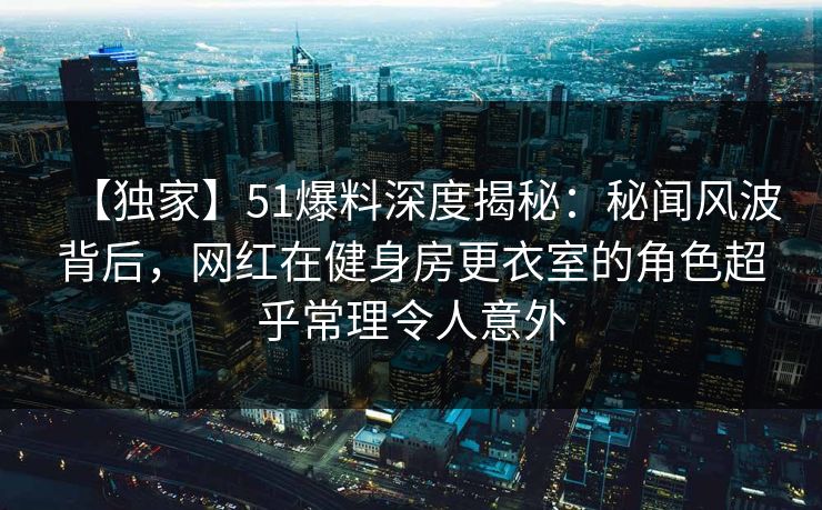 【独家】51爆料深度揭秘：秘闻风波背后，网红在健身房更衣室的角色超乎常理令人意外