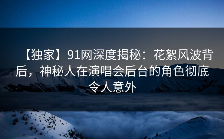 【独家】91网深度揭秘：花絮风波背后，神秘人在演唱会后台的角色彻底令人意外