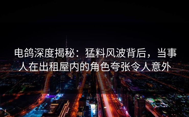 电鸽深度揭秘：猛料风波背后，当事人在出租屋内的角色夸张令人意外