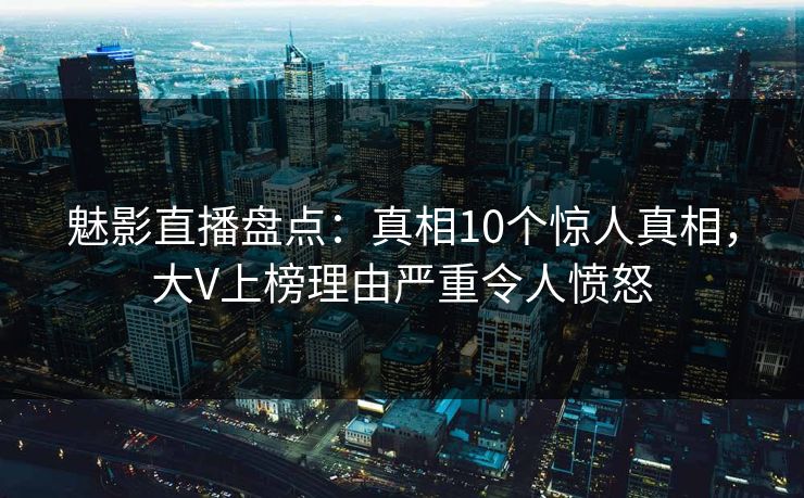 魅影直播盘点：真相10个惊人真相，大V上榜理由严重令人愤怒