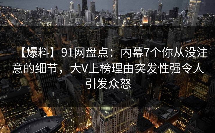 【爆料】91网盘点：内幕7个你从没注意的细节，大V上榜理由突发性强令人引发众怒