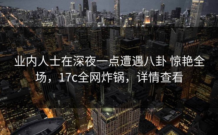 业内人士在深夜一点遭遇八卦 惊艳全场，17c全网炸锅，详情查看
