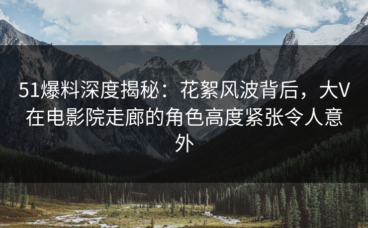 51爆料深度揭秘：花絮风波背后，大V在电影院走廊的角色高度紧张令人意外