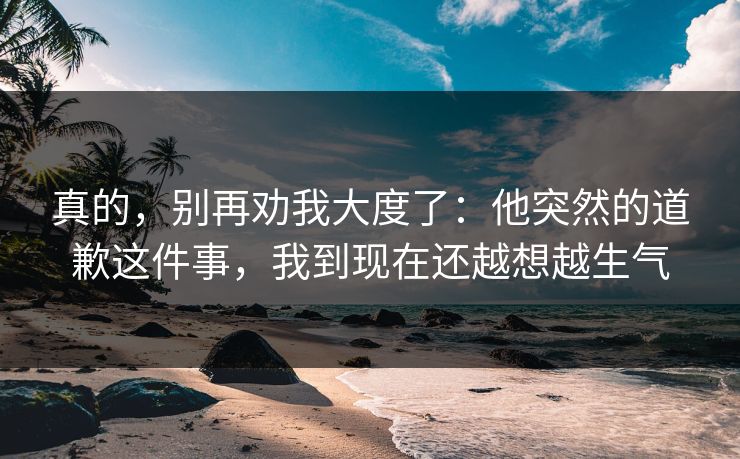 真的,别再劝我大度了:他突然的道歉这件事,我到现在还越想越生气 真的,别再劝我大度了:他突然的道歉这件事,我到现在还越想越生气
