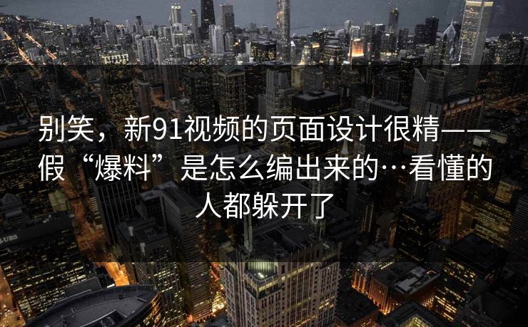 别笑，新91视频的页面设计很精——假“爆料”是怎么编出来的…看懂的人都躲开了